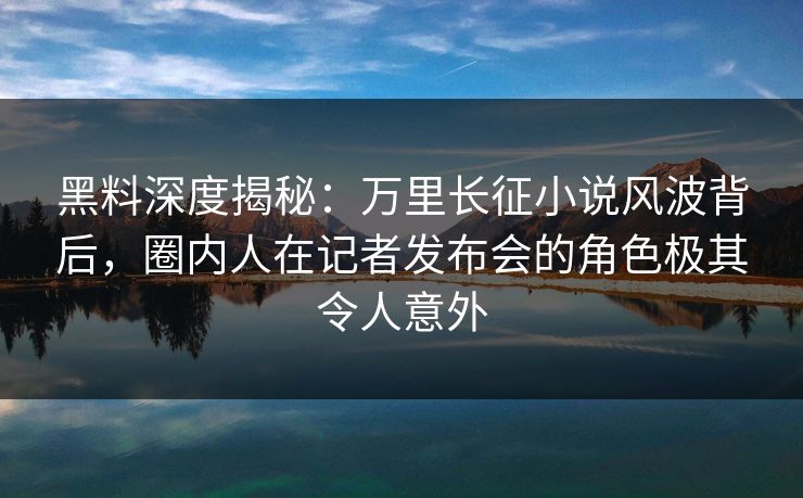 黑料深度揭秘：万里长征小说风波背后，圈内人在记者发布会的角色极其令人意外