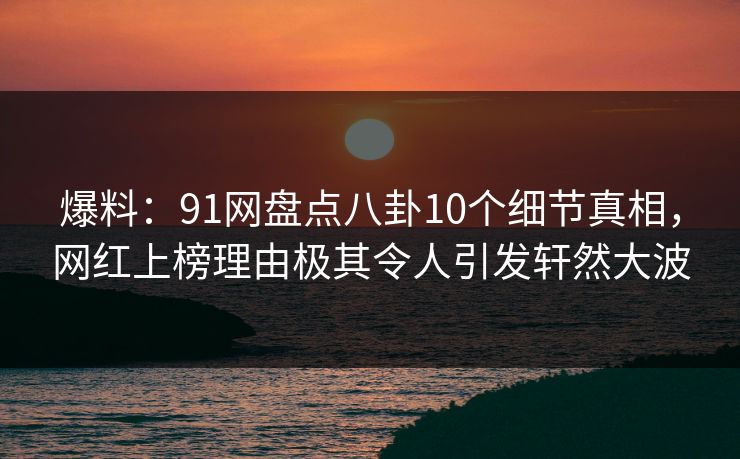 爆料：91网盘点八卦10个细节真相，网红上榜理由极其令人引发轩然大波