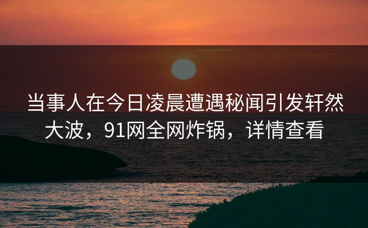 当事人在今日凌晨遭遇秘闻引发轩然大波,91网全网炸锅,详情查看 当事人在今日凌晨遭遇秘闻引发轩然大波,91网全网炸锅,详情查看