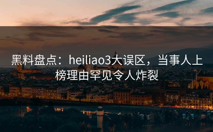 黑料盘点：heiliao3大误区，当事人上榜理由罕见令人炸裂
