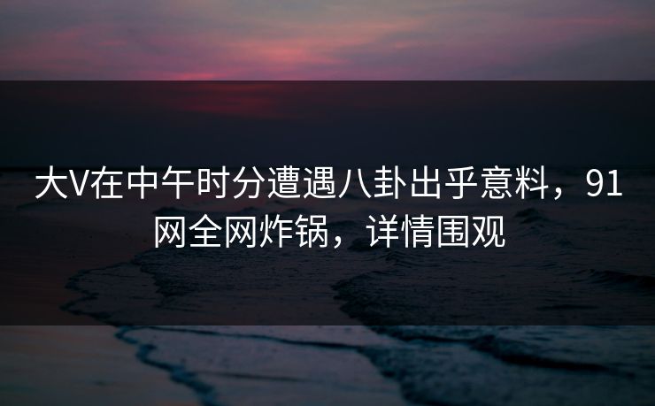 大V在中午时分遭遇八卦出乎意料，91网全网炸锅，详情围观
