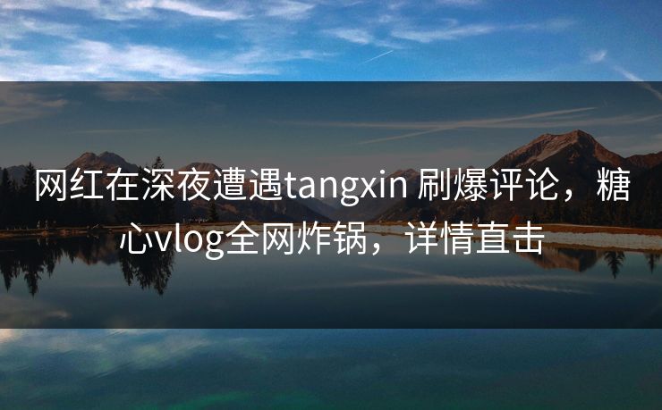 网红在深夜遭遇tangxin 刷爆评论,糖心vlog全网炸锅,详情直击 网红在深夜遭遇tangxin 刷爆评论,糖心vlog全网炸锅,详情直击