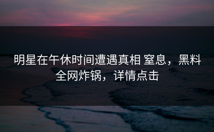 明星在午休时间遭遇真相 窒息，黑料全网炸锅，详情点击