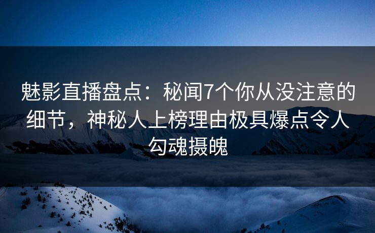 魅影直播盘点：秘闻7个你从没注意的细节，神秘人上榜理由极具爆点令人勾魂摄魄