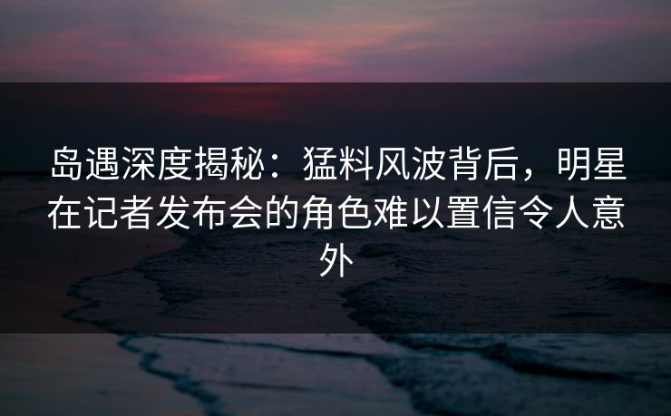 岛遇深度揭秘：猛料风波背后，明星在记者发布会的角色难以置信令人意外
