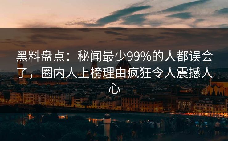 黑料盘点：秘闻最少99%的人都误会了，圈内人上榜理由疯狂令人震撼人心