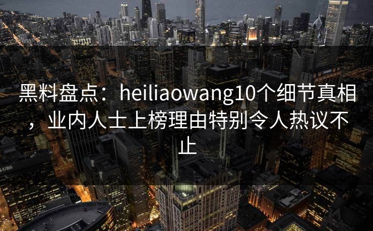 黑料盘点：heiliaowang10个细节真相，业内人士上榜理由特别令人热议不止