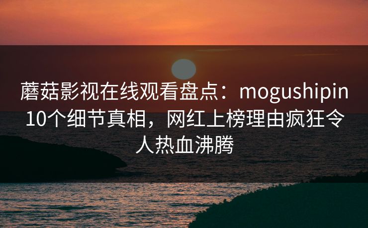 蘑菇影视在线观看盘点：mogushipin10个细节真相，网红上榜理由疯狂令人热血沸腾