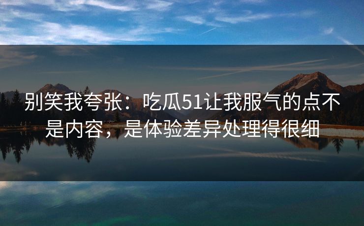 别笑我夸张：吃瓜51让我服气的点不是内容，是体验差异处理得很细