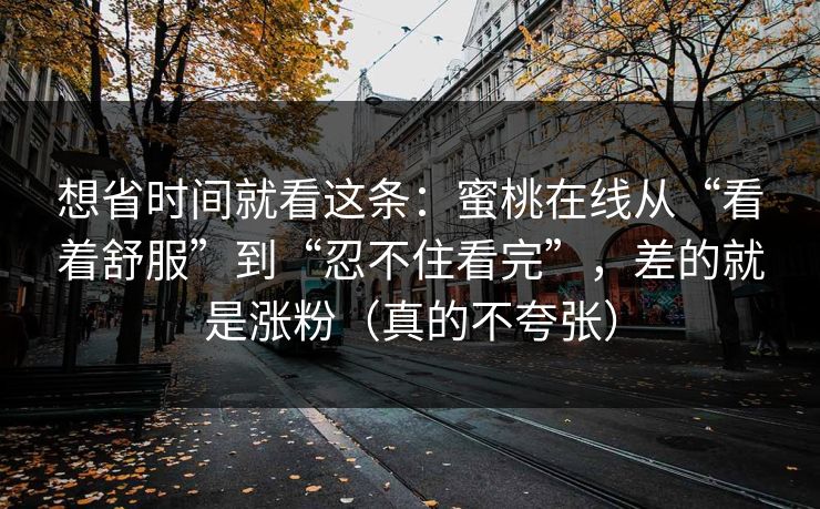 想省时间就看这条:蜜桃在线从“看着舒服”到“忍不住看完”,差的就是涨粉(真的不夸张) 想省时间就看这条:蜜桃在线从“看着舒服”到“忍不住看完”,差的就是涨粉(真的不夸张)