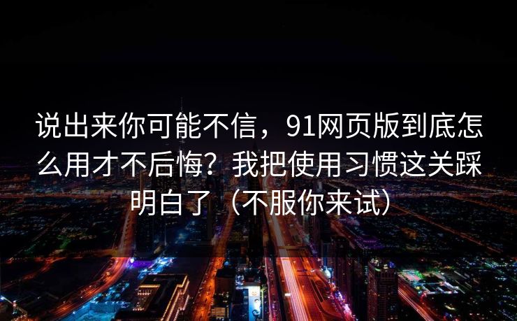 说出来你可能不信,91网页版到底怎么用才不后悔?我把使用习惯这关踩明白了(不服你来试) 说出来你可能不信,91网页版到底怎么用才不后悔?我把使用习惯这关踩明白了(不服你来试)