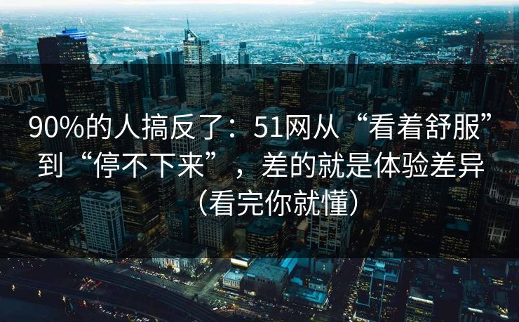 90%的人搞反了：51网从“看着舒服”到“停不下来”，差的就是体验差异（看完你就懂）