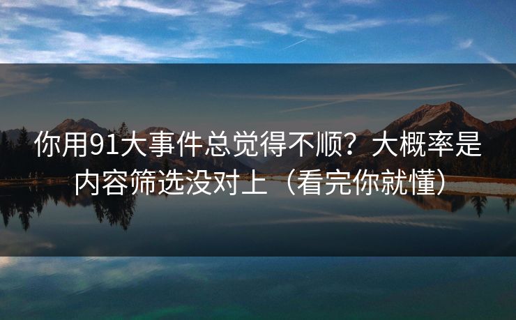 你用91大事件总觉得不顺？大概率是内容筛选没对上（看完你就懂）